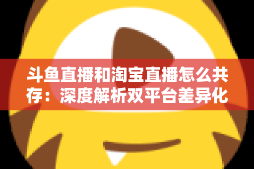 斗鱼直播和淘宝直播怎么共存:深度解析双平台差异化定位与融合共生策略 斗鱼直播和淘宝直播怎么共存:深度解析双平台差异化定位与融合共生策略