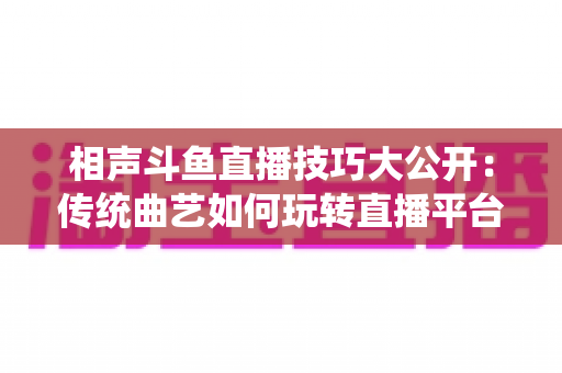相声斗鱼直播技巧大公开：传统曲艺如何玩转直播平台实战指南