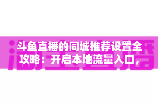 斗鱼直播的同城推荐设置全攻略：开启本地流量入口，精准触达同城观众的实用指南