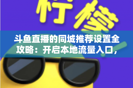 斗鱼直播的同城推荐设置全攻略：开启本地流量入口，精准触达同城观众的实用指南