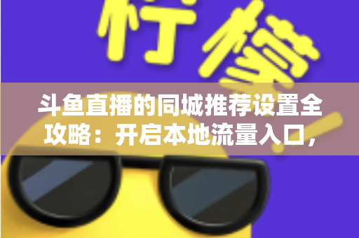 斗鱼直播的同城推荐设置全攻略：开启本地流量入口，精准触达同城观众的实用指南