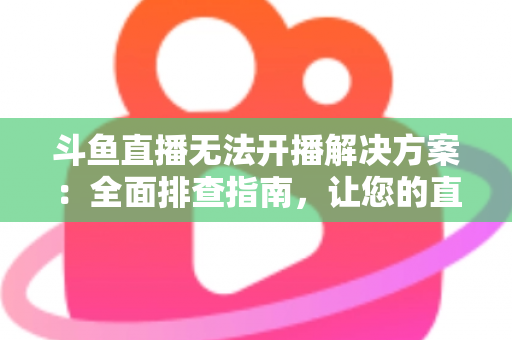 斗鱼直播无法开播解决方案:全面排查指南,让您的直播间快速恢复正常 斗鱼直播无法开播解决方案:全面排查指南,让您的直播间快速恢复正常