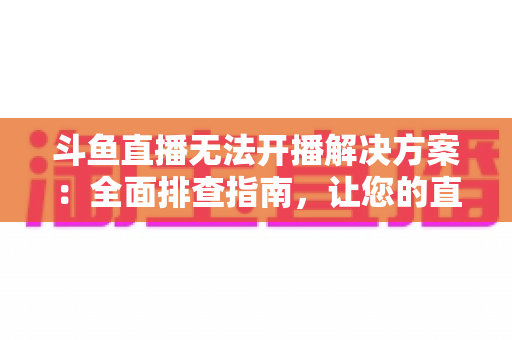 斗鱼直播无法开播解决方案：全面排查指南，让您的直播间快速恢复正常