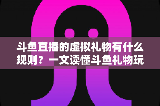 斗鱼直播的虚拟礼物有什么规则？一文读懂斗鱼礼物玩法、充值打赏与注意事项全攻略