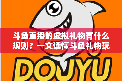 斗鱼直播的虚拟礼物有什么规则？一文读懂斗鱼礼物玩法、充值打赏与注意事项全攻略