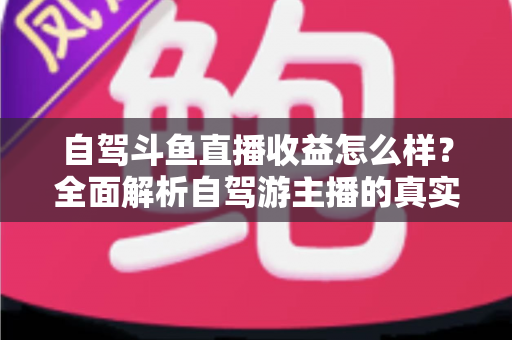 自驾斗鱼直播收益怎么样?全面解析自驾游主播的真实收入水平与变现攻略 自驾斗鱼直播收益怎么样?全面解析自驾游主播的真实收入水平与变现攻略