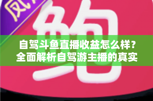 自驾斗鱼直播收益怎么样？全面解析自驾游主播的真实收入水平与变现攻略