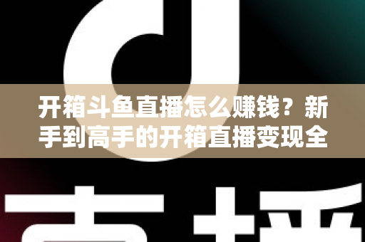 开箱斗鱼直播怎么赚钱？新手到高手的开箱直播变现全攻略