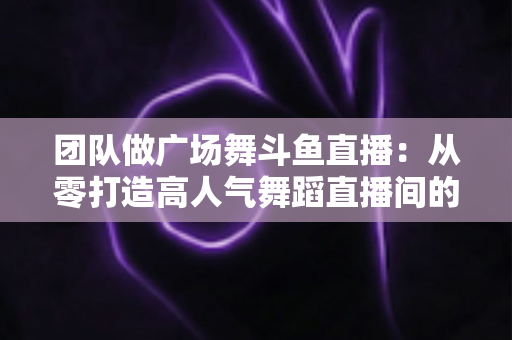团队做广场舞斗鱼直播:从零打造高人气舞蹈直播间的完整指南 团队做广场舞斗鱼直播:从零打造高人气舞蹈直播间的完整指南