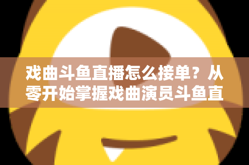 戏曲斗鱼直播怎么接单？从零开始掌握戏曲演员斗鱼直播接单全流程实战攻略