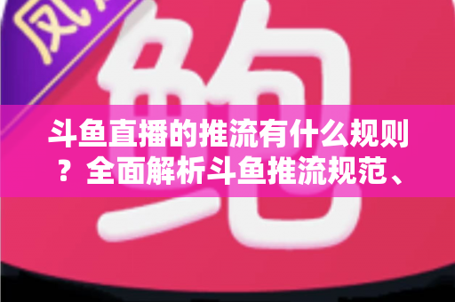 斗鱼直播的推流有什么规则？全面解析斗鱼推流规范、参数设置与开播注意事项指南