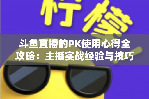斗鱼直播的PK使用心得全攻略：主播实战经验与技巧深度解析