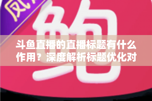 斗鱼直播的直播标题有什么作用？深度解析标题优化对直播间流量与人气的关键影响