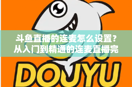 斗鱼直播的连麦怎么设置？从入门到精通的连麦直播完整教程指南