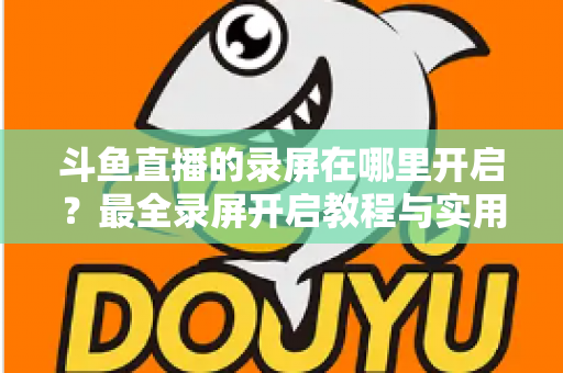 斗鱼直播的录屏在哪里开启?最全录屏开启教程与实用技巧一网打尽 斗鱼直播的录屏在哪里开启?最全录屏开启教程与实用技巧一网打尽