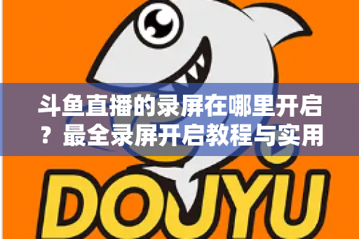 斗鱼直播的录屏在哪里开启？最全录屏开启教程与实用技巧一网打尽