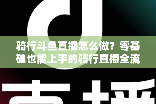 骑行斗鱼直播怎么做?零基础也能上手的骑行直播全流程指南 骑行斗鱼直播怎么做?零基础也能上手的骑行直播全流程指南