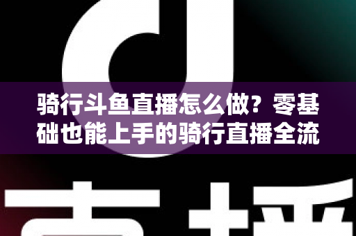 骑行斗鱼直播怎么做?零基础也能上手的骑行直播全流程指南 骑行斗鱼直播怎么做?零基础也能上手的骑行直播全流程指南
