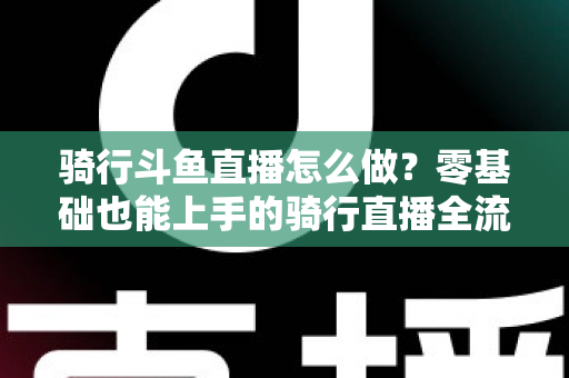 骑行斗鱼直播怎么做？零基础也能上手的骑行直播全流程指南