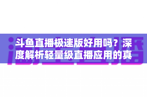 斗鱼直播极速版好用吗？深度解析轻量级直播应用的真实使用体验与优缺点