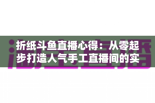 折纸斗鱼直播心得：从零起步打造人气手工直播间的实战指南
