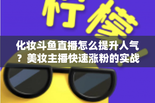 化妆斗鱼直播怎么提升人气？美妆主播快速涨粉的实战指南全解析