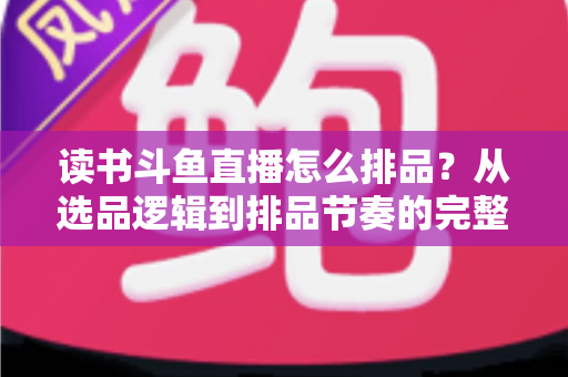 读书斗鱼直播怎么排品?从选品逻辑到排品节奏的完整实战指南 读书斗鱼直播怎么排品?从选品逻辑到排品节奏的完整实战指南