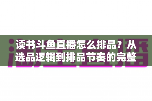 读书斗鱼直播怎么排品？从选品逻辑到排品节奏的完整实战指南