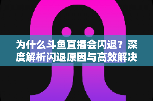 为什么斗鱼直播会闪退？深度解析闪退原因与高效解决攻略