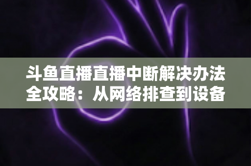 斗鱼直播直播中断解决办法全攻略：从网络排查到设备优化，一篇搞定所有卡顿与掉线难题
