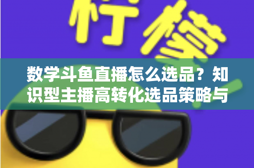 数学斗鱼直播怎么选品?知识型主播高转化选品策略与实操指南全解析 数学斗鱼直播怎么选品?知识型主播高转化选品策略与实操指南全解析