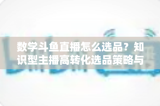 数学斗鱼直播怎么选品？知识型主播高转化选品策略与实操指南全解析