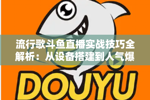 流行歌斗鱼直播实战技巧全解析：从设备搭建到人气爆棚的完整进阶指南
