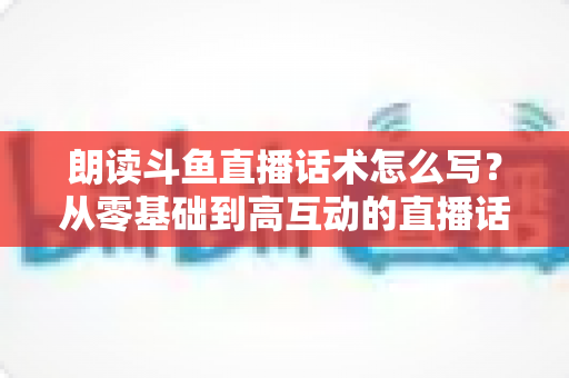 朗读斗鱼直播话术怎么写？从零基础到高互动的直播话术创作全攻略