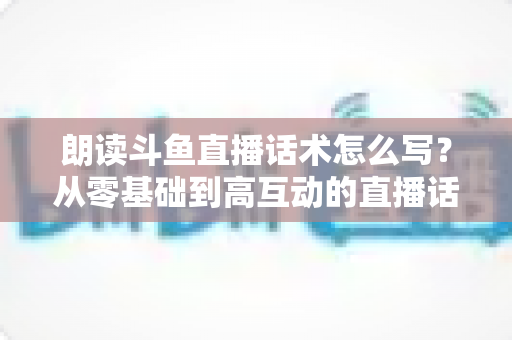 朗读斗鱼直播话术怎么写？从零基础到高互动的直播话术创作全攻略