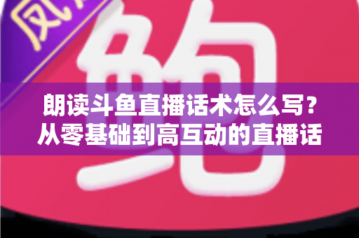 朗读斗鱼直播话术怎么写？从零基础到高互动的直播话术创作全攻略