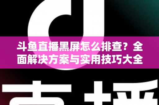 斗鱼直播黑屏怎么排查？全面解决方案与实用技巧大全助你快速恢复观看体验