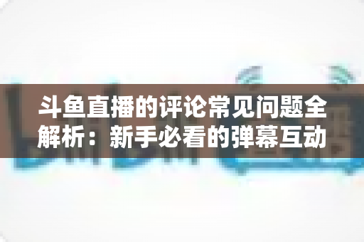 斗鱼直播的评论常见问题全解析：新手必看的弹幕互动与评论使用指南