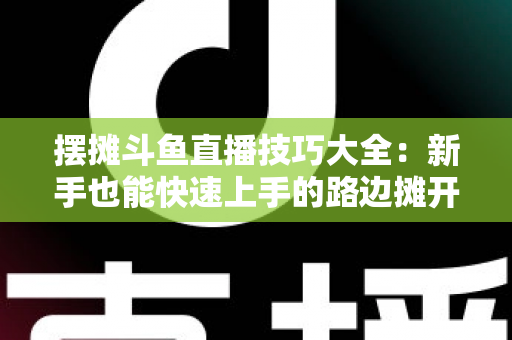 摆摊斗鱼直播技巧大全:新手也能快速上手的路边摊开播实战指南 摆摊斗鱼直播技巧大全:新手也能快速上手的路边摊开播实战指南