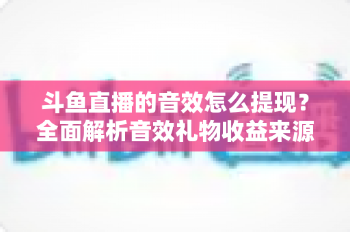 斗鱼直播的音效怎么提现?全面解析音效礼物收益来源与提现操作全流程指南 斗鱼直播的音效怎么提现?全面解析音效礼物收益来源与提现操作全流程指南