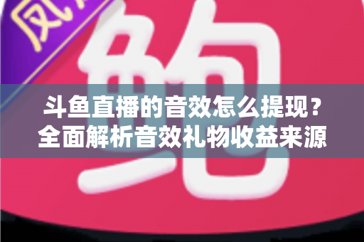 斗鱼直播的音效怎么提现？全面解析音效礼物收益来源与提现操作全流程指南