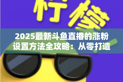 2025最新斗鱼直播的涨粉设置方法全攻略:从零打造高人气直播间的实战指南 2025最新斗鱼直播的涨粉设置方法全攻略:从零打造高人气直播间的实战指南