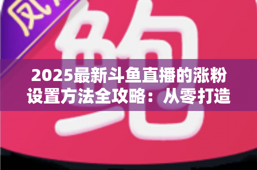 2025最新斗鱼直播的涨粉设置方法全攻略：从零打造高人气直播间的实战指南