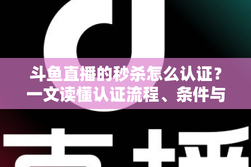 斗鱼直播的秒杀怎么认证？一文读懂认证流程、条件与实用技巧