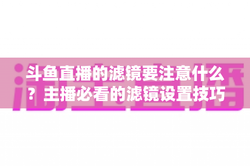 斗鱼直播的滤镜要注意什么?主播必看的滤镜设置技巧与避坑指南 斗鱼直播的滤镜要注意什么?主播必看的滤镜设置技巧与避坑指南