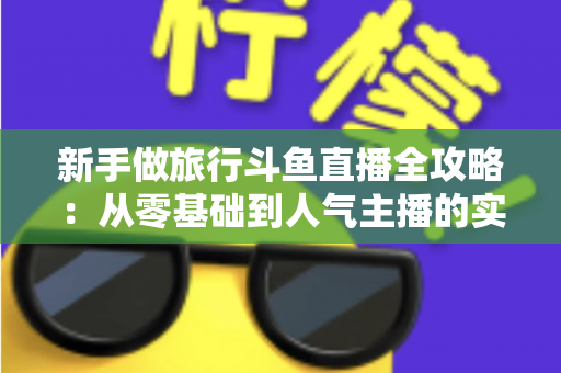 新手做旅行斗鱼直播全攻略：从零基础到人气主播的实战指南