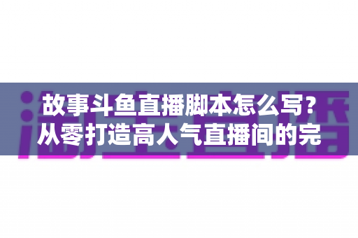 故事斗鱼直播脚本怎么写？从零打造高人气直播间的完整创作指南