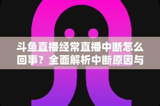 斗鱼直播经常直播中断怎么回事？全面解析中断原因与实用解决方案大全