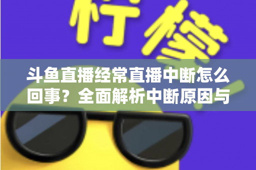 斗鱼直播经常直播中断怎么回事？全面解析中断原因与实用解决方案大全