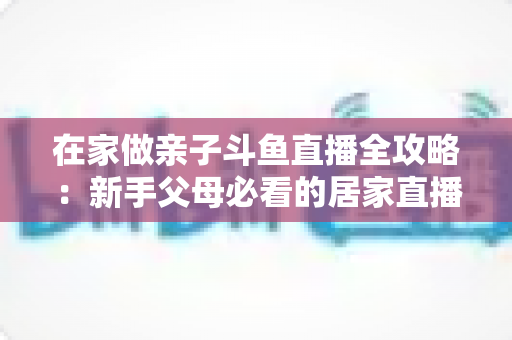 在家做亲子斗鱼直播全攻略：新手父母必看的居家直播运营与陪伴指南
